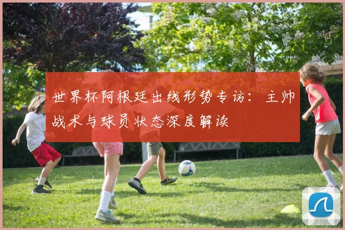 世界杯阿根廷出线形势专访：主帅战术与球员状态深度解读