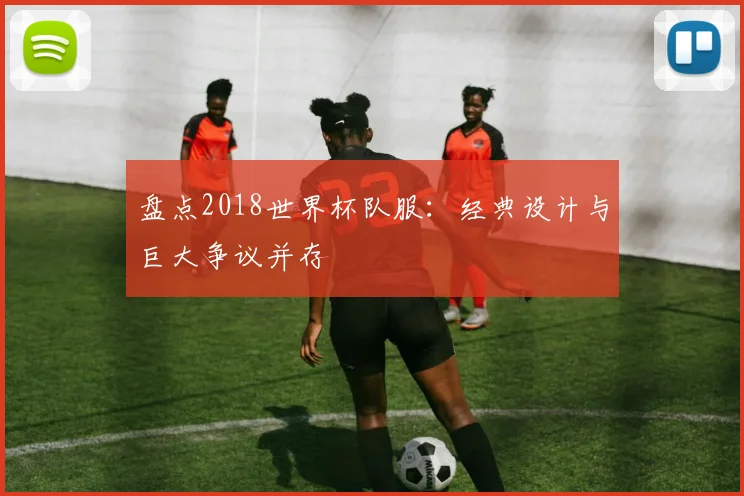 盘点2018世界杯队服：经典设计与巨大争议并存