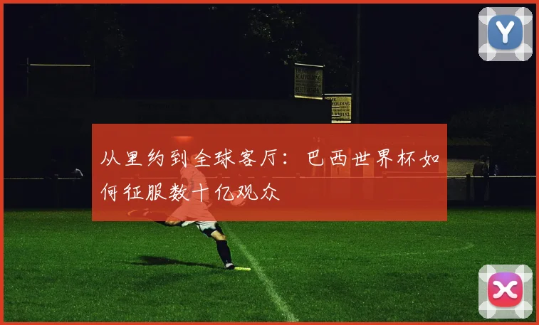 从里约到全球客厅：巴西世界杯如何征服数十亿观众